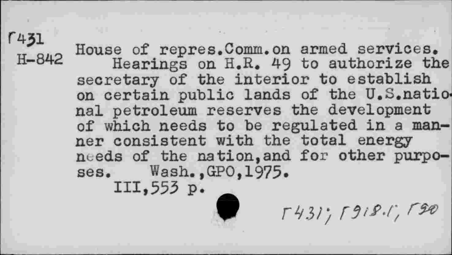 ﻿C431
H-842
House of repres.Comm.on armed services. Hearings on H.R. 49 to authorize the secretary of the interior to establish on certain public lands of the U.S.national petroleum reserves the development of which needs to be regulated in a manner consistent with the total energy needs of the nation,and for other purposes. Wash.,GPO,1975.
111,553 p.